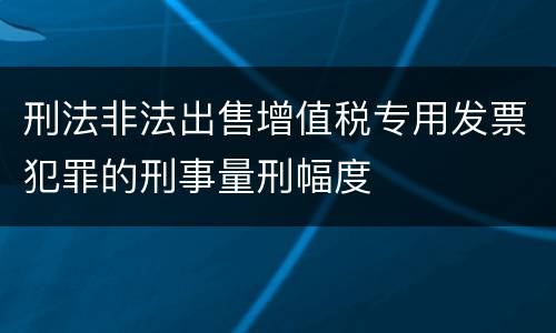刑法非法出售增值税专用发票犯罪的刑事量刑幅度