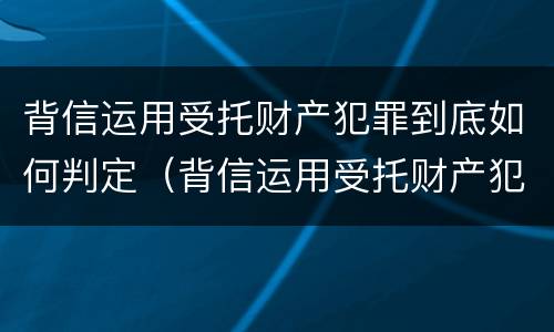 背信运用受托财产犯罪到底如何判定（背信运用受托财产犯罪到底如何判定的）