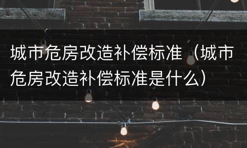 城市危房改造补偿标准（城市危房改造补偿标准是什么）