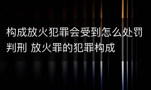 构成放火犯罪会受到怎么处罚判刑 放火罪的犯罪构成