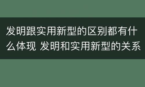 发明跟实用新型的区别都有什么体现 发明和实用新型的关系