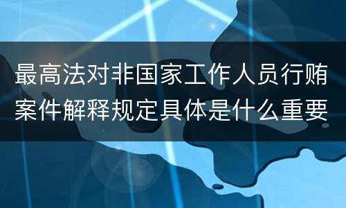 最高法对非国家工作人员行贿案件解释规定具体是什么重要内容