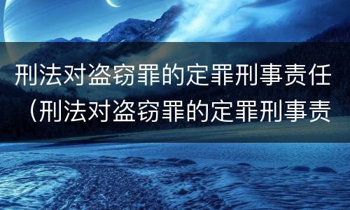 刑法对盗窃罪的定罪刑事责任（刑法对盗窃罪的定罪刑事责任的规定）