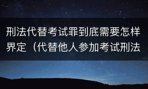 刑法代替考试罪到底需要怎样界定（代替他人参加考试刑法）