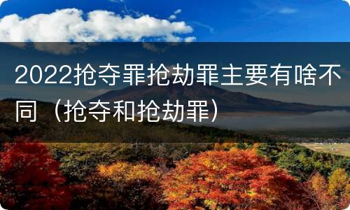 2022抢夺罪抢劫罪主要有啥不同（抢夺和抢劫罪）