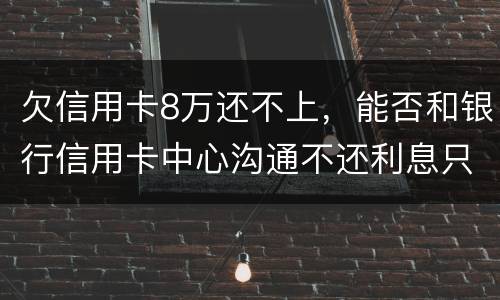 欠信用卡8万还不上，能否和银行信用卡中心沟通不还利息只还本金