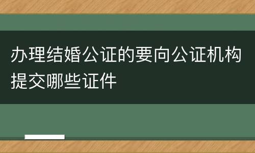办理结婚公证的要向公证机构提交哪些证件