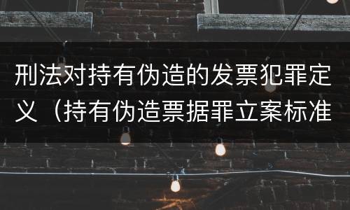 刑法对持有伪造的发票犯罪定义（持有伪造票据罪立案标准）