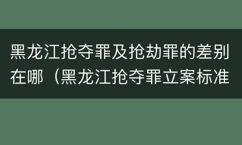 黑龙江抢夺罪及抢劫罪的差别在哪（黑龙江抢夺罪立案标准）