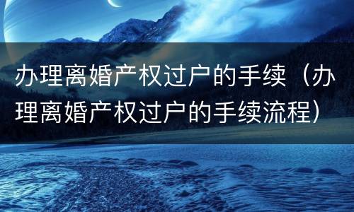 办理离婚产权过户的手续（办理离婚产权过户的手续流程）
