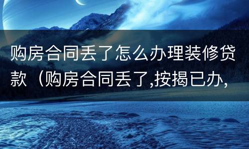 购房合同丢了怎么办理装修贷款（购房合同丢了,按揭已办,怎么办房本）