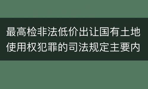 最高检非法低价出让国有土地使用权犯罪的司法规定主要内容有哪些