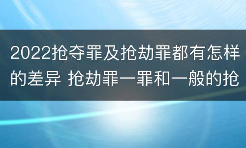 2022抢夺罪及抢劫罪都有怎样的差异 抢劫罪一罪和一般的抢劫罪