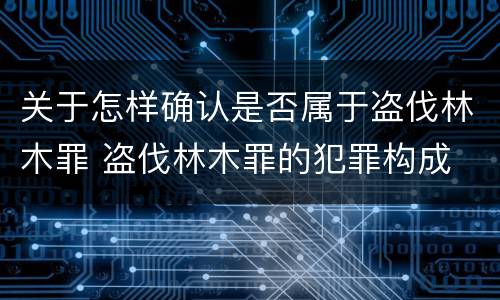 关于怎样确认是否属于盗伐林木罪 盗伐林木罪的犯罪构成