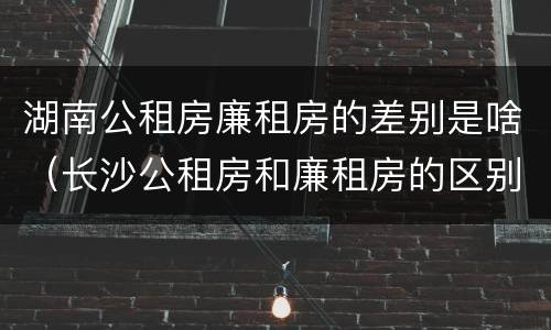 湖南公租房廉租房的差别是啥（长沙公租房和廉租房的区别）