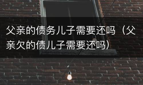父亲的债务儿子需要还吗（父亲欠的债儿子需要还吗）