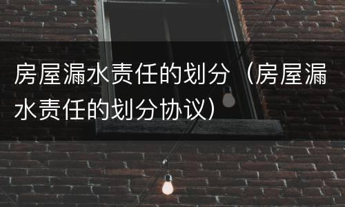 房屋漏水责任的划分（房屋漏水责任的划分协议）