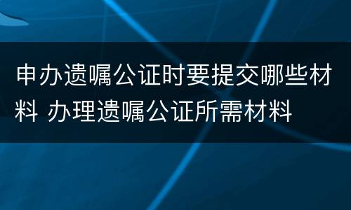 申办遗嘱公证时要提交哪些材料 办理遗嘱公证所需材料