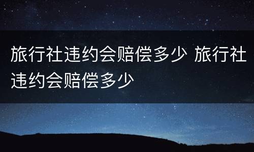 旅行社违约会赔偿多少 旅行社违约会赔偿多少