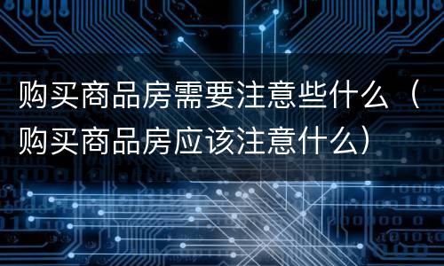 购买商品房需要注意些什么（购买商品房应该注意什么）