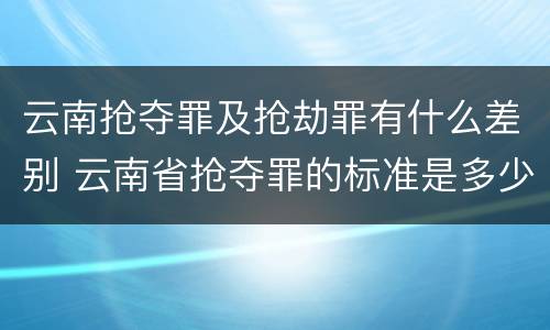 云南抢夺罪及抢劫罪有什么差别 云南省抢夺罪的标准是多少?