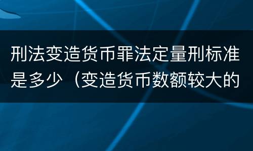 刑法变造货币罪法定量刑标准是多少（变造货币数额较大的处多少年以下有期徒刑）