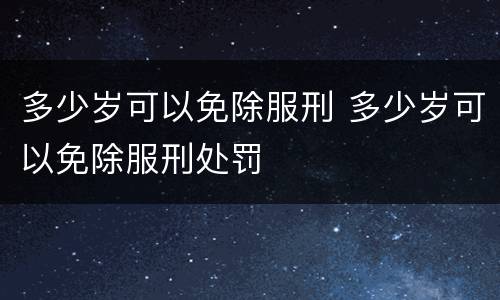 多少岁可以免除服刑 多少岁可以免除服刑处罚