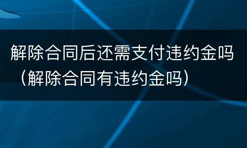 解除合同后还需支付违约金吗（解除合同有违约金吗）