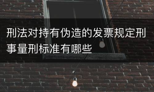 刑法对持有伪造的发票规定刑事量刑标准有哪些