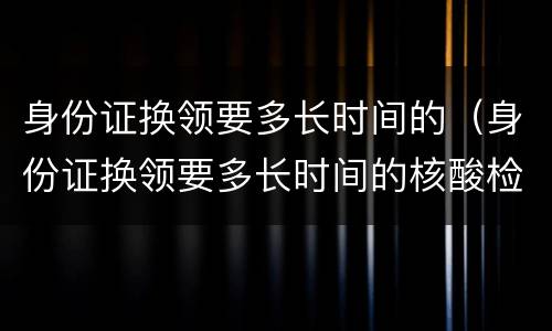 身份证换领要多长时间的（身份证换领要多长时间的核酸检测）