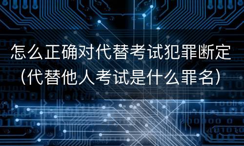 怎么正确对代替考试犯罪断定（代替他人考试是什么罪名）
