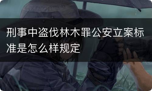 刑事中盗伐林木罪公安立案标准是怎么样规定