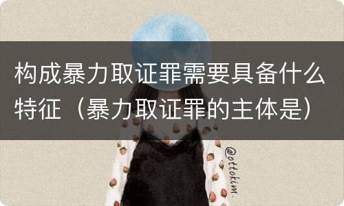 构成暴力取证罪需要具备什么特征（暴力取证罪的主体是）