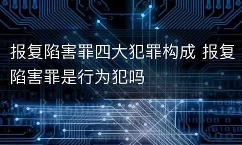 报复陷害罪四大犯罪构成 报复陷害罪是行为犯吗
