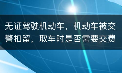 无证驾驶机动车，机动车被交警扣留，取车时是否需要交费