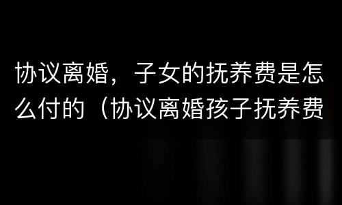 协议离婚，子女的抚养费是怎么付的（协议离婚孩子抚养费怎么给）