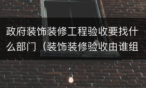 政府装饰装修工程验收要找什么部门（装饰装修验收由谁组织）