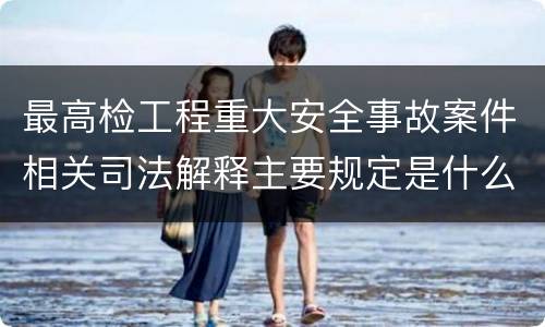 最高检工程重大安全事故案件相关司法解释主要规定是什么