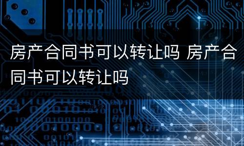 房产合同书可以转让吗 房产合同书可以转让吗