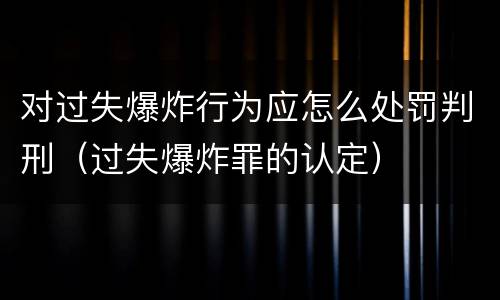 对过失爆炸行为应怎么处罚判刑（过失爆炸罪的认定）