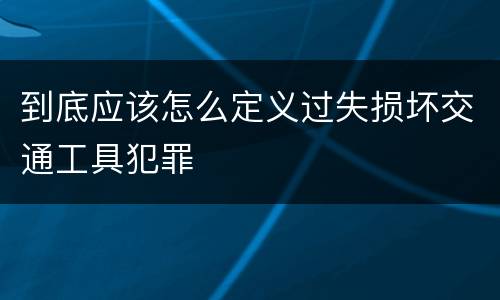 到底应该怎么定义过失损坏交通工具犯罪