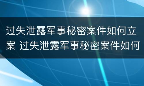过失泄露军事秘密案件如何立案 过失泄露军事秘密案件如何立案审理
