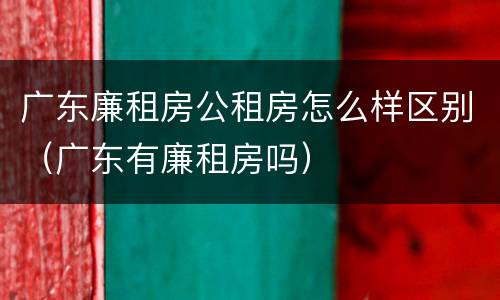 广东廉租房公租房怎么样区别（广东有廉租房吗）