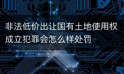 非法低价出让国有土地使用权成立犯罪会怎么样处罚