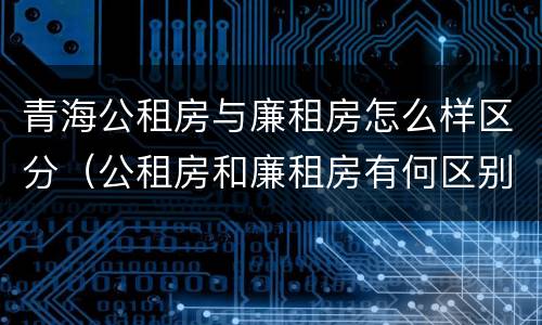 青海公租房与廉租房怎么样区分（公租房和廉租房有何区别）