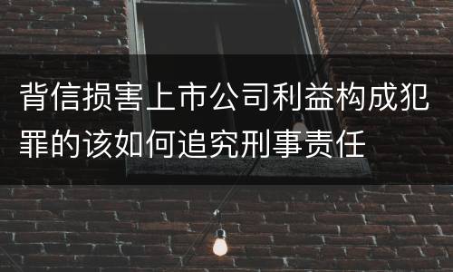 背信损害上市公司利益构成犯罪的该如何追究刑事责任