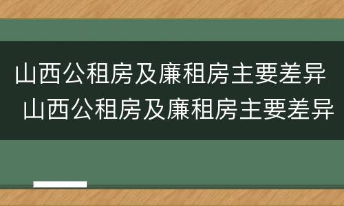 山西公租房及廉租房主要差异 山西公租房及廉租房主要差异在哪