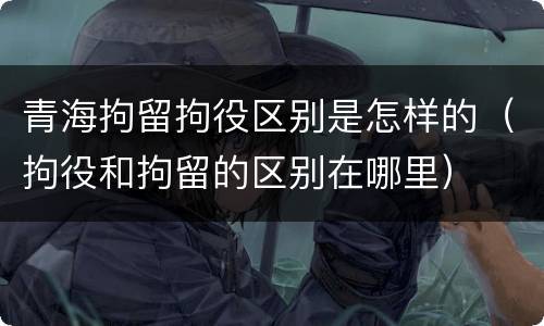 青海拘留拘役区别是怎样的（拘役和拘留的区别在哪里）