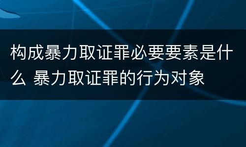 构成暴力取证罪必要要素是什么 暴力取证罪的行为对象