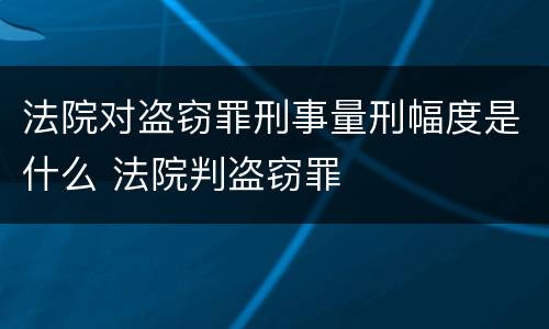 法院对盗窃罪刑事量刑幅度是什么 法院判盗窃罪